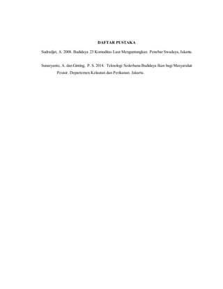 DAFTAR PUSTAKA
Sudradjat, A. 2008. Budidaya 23 Komoditas Laut Menguntungkan. Penebar Swadaya,Jakarta.
Sunaryanto, A. dan Ginting, P. S. 2014. Teknologi Sederhana Budidaya Ikan bagi Masyarakat
Pesisir. Departemen Kelautan dan Perikanan. Jakarta.
 