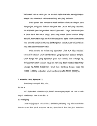 dan bakteri. Untuk menangani hal tersebut dapat dilakukan penanggulangan
dengan cara melakukan karantina terhadap ikan yang terinfeksi.
Pada panen dan pemasaran hasil budidaya dilakukan dengan cara
mengangkat jaring pada KJA dan menyerok ikan. Ukuran ikan yang siap untuk
untuk dipanen yaitu dengan berat 200-500 gram/ekor. Target pemasaran yaitu
di pasar local dan untuk kerapu tikus yang masih dalam keadaan hidup
diekspor. Namun biasanya ada masalahyang biasa terjadi selamapemasaran
yaitu produksi yang masih kurang dan harga ikan yang fluktuatif terutama ikan
yang tidak dalam keadaan hidup.
Pada instansi ini, modal yang digunakan untuk KJA kayu biayanya
sebesar 80 juta dan untuk KJA fiber biaya yang digunakan sebesar 200 juta.
Untuk harga ikan yang dipasarkan pada ikan kerapu tikus seharga Rp.
350.000/ekor dalam keadaan hidup dan ikan yang dalam keadaan tidak hidup
seharga Rp.15.000-25.000/ekor. Untuk ikan Bandeng dengan harga Rp
10.000-15.000/kg sedangkan untuk ikan Baronang Rp 15.000-20.000/kg.
2. Keramba Jaring Apung (KJA)
Saran dan prasana pada KJA yaitu :
1). Rakit
Rakit dapat dibuat dari bahan kayu, bambu atau besi yang dilapisi anti karat. Ukuran
bingkai rakit biasanya 6 x 6 m atau 8 x 8 m.
2). Pelampung
Untuk mengapungkan satu unit rakit, diperlukan pelampung yang berasal dari bahan
drum bekas atau drum plastik bervolume 200 liter, styreofoam da drum fiber glass. Kebutuhan
 