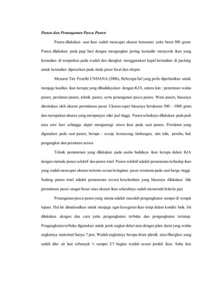 Panen dan Penanganan Pasca Panen
Panen dilakukan saat ikan sudah mencapai ukuran konsumsi yaitu berat 500 gram.
Panen dilakukan pada pagi hari dengan mengangkat jarring kemudin menyerok ikan yang
kemudian di tempatkan pada wadah dan diangkut menggunakan kapal kemudian di packing
untuk kemudian dipasarkan pada skala pasar local dan ekspor.
Menurut Tim Peneliti UNDANA (2006), Beberapa hal yang perlu diperhatikan untuk
menjaga kualitas ikan kerapu yang dibudidayakan dengan KJA, antara lain : penentuan waktu
panen, peralatan panen, teknik panen, serta penanganan pasca panen. Watu panen, biasanya
ditentukan oleh ukuran permintaan pasar. Ukuran super biasanya berukuran 500 – 1000 gram
dan merupakan ukuran yang mempunyai nilai jual tinggi. Panensebaiknya dilakukan pada padi
atau sore hari sehingga dapat mengurangi stress ikan pada saat panen. Peralatan yang
digunakan pada saat panen, berupa : scoop, kerancang, timbangan, alat tulis, perahu, bak
pengangkut dan peralatan aerasi.
Teknik pemanenan yang dilakukan pada usaha budidaya ikan kerapu dalam KJA
dengan metoda panen selektif dan panen total. Panen selektif adalah pemanenan terhadap ikan
yang sudah mencapai ukuran tertentu sesuai keinginan pasar terutama pada saat harga tinggi.
Sedang panen total adalah pemanenan secara keseluruhan yang biasanya dilakukan bila
permintaan pasar sangat besar atau ukuran ikan seluruhnya sudah memenuhi kriteria jual.
Penanganan pasca panen yang utama adalah masalah pengangkutan sampai di tempat
tujuan. Hal ini dimaksudkan untuk menjaga agar kesegaran ikan tetap dalam kondisi baik. Ini
dilakukan dengan dua cara yaitu pengangkutan terbuka dan pengangkutan tertutup.
Pengangkutan terbuka digunakan untuk jarak angkut dekat atau dengan jalan darat yang waktu
angkutnya maksimal hanya 7 jam. Wadah angkutnya berupa drum plastik atau fiberglass yang
sudah diisi air laut sebanyak ½ sampai 2/3 bagian wadah sesuai jumlah ikan. Suhu laut
 