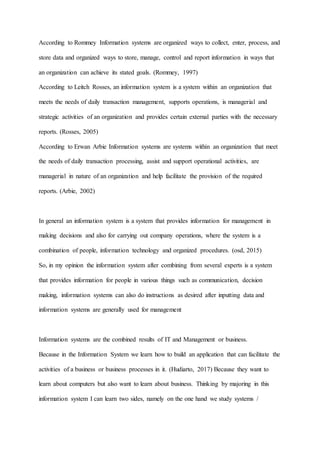 According to Rommey Information systems are organized ways to collect, enter, process, and
store data and organized ways to store, manage, control and report information in ways that
an organization can achieve its stated goals. (Rommey, 1997)
According to Leitch Rosses, an information system is a system within an organization that
meets the needs of daily transaction management, supports operations, is managerial and
strategic activities of an organization and provides certain external parties with the necessary
reports. (Rosses, 2005)
According to Erwan Arbie Information systems are systems within an organization that meet
the needs of daily transaction processing, assist and support operational activities, are
managerial in nature of an organization and help facilitate the provision of the required
reports. (Arbie, 2002)
In general an information system is a system that provides information for management in
making decisions and also for carrying out company operations, where the system is a
combination of people, information technology and organized procedures. (osd, 2015)
So, in my opinion the information system after combining from several experts is a system
that provides information for people in various things such as communication, decision
making, information systems can also do instructions as desired after inputting data and
information systems are generally used for management
Information systems are the combined results of IT and Management or business.
Because in the Information System we learn how to build an application that can facilitate the
activities of a business or business processes in it. (Hudiarto, 2017) Because they want to
learn about computers but also want to learn about business. Thinking by majoring in this
information system I can learn two sides, namely on the one hand we study systems /
 