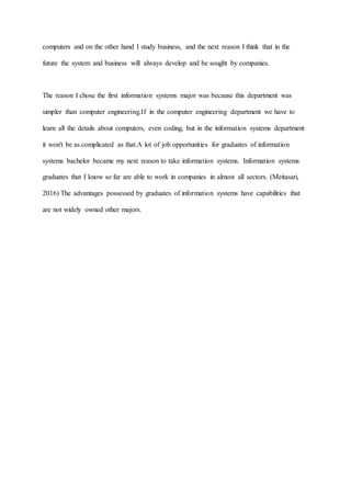 computers and on the other hand I study business, and the next reason I think that in the
future the system and business will always develop and be sought by companies.
The reason I chose the first information systems major was because this department was
simpler than computer engineering.If in the computer engineering department we have to
learn all the details about computers, even coding, but in the information systems department
it won't be as complicated as that.A lot of job opportunities for graduates of information
systems bachelor became my next reason to take information systems. Information systems
graduates that I know so far are able to work in companies in almost all sectors. (Meitasari,
2016) The advantages possessed by graduates of information systems have capabilities that
are not widely owned other majors.
 