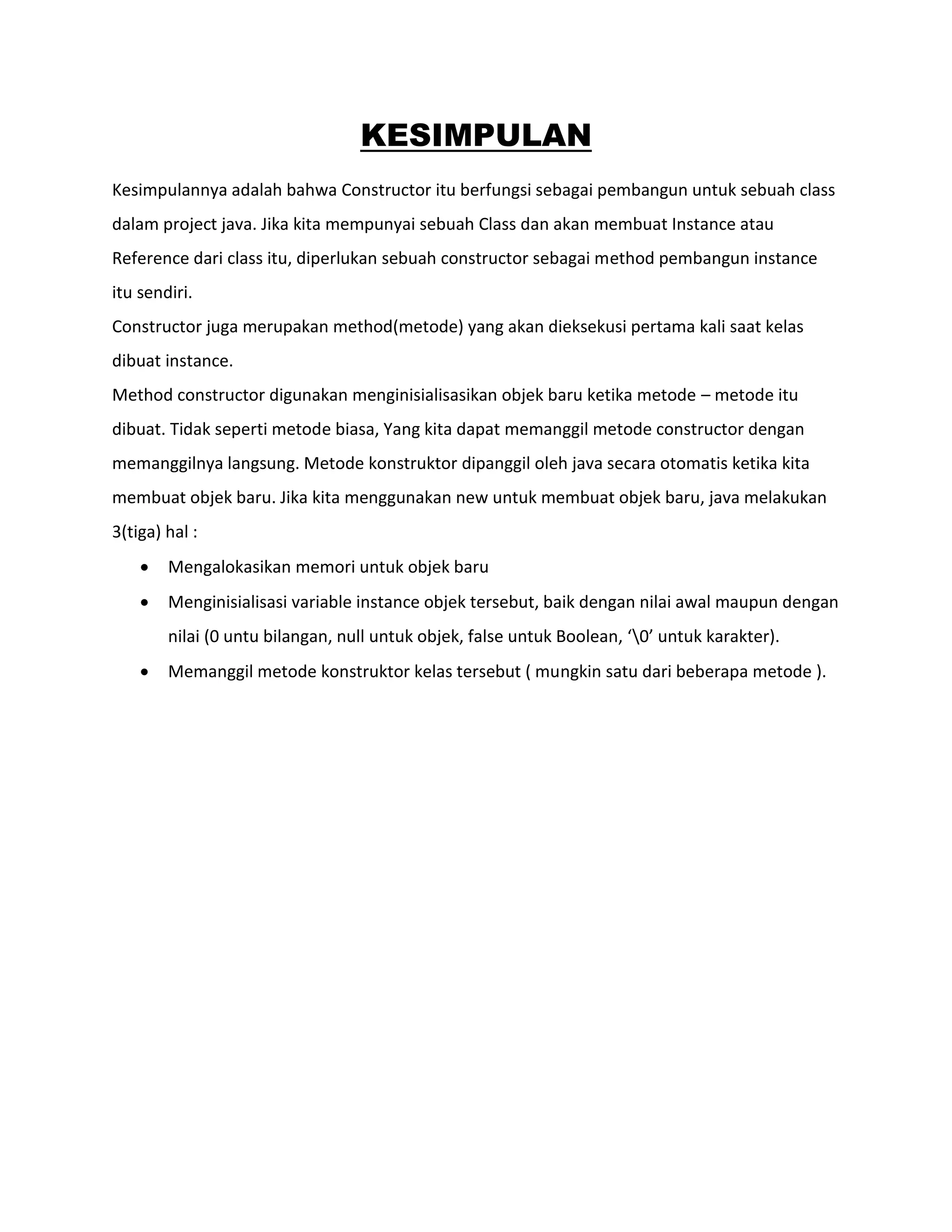 KESIMPULAN
Kesimpulannya adalah bahwa Constructor itu berfungsi sebagai pembangun untuk sebuah class
dalam project java. Jika kita mempunyai sebuah Class dan akan membuat Instance atau
Reference dari class itu, diperlukan sebuah constructor sebagai method pembangun instance
itu sendiri.
Constructor juga merupakan method(metode) yang akan dieksekusi pertama kali saat kelas
dibuat instance.
Method constructor digunakan menginisialisasikan objek baru ketika metode – metode itu
dibuat. Tidak seperti metode biasa, Yang kita dapat memanggil metode constructor dengan
memanggilnya langsung. Metode konstruktor dipanggil oleh java secara otomatis ketika kita
membuat objek baru. Jika kita menggunakan new untuk membuat objek baru, java melakukan
3(tiga) hal :
 Mengalokasikan memori untuk objek baru
 Menginisialisasi variable instance objek tersebut, baik dengan nilai awal maupun dengan
nilai (0 untu bilangan, null untuk objek, false untuk Boolean, ‘0’ untuk karakter).
 Memanggil metode konstruktor kelas tersebut ( mungkin satu dari beberapa metode ).
 