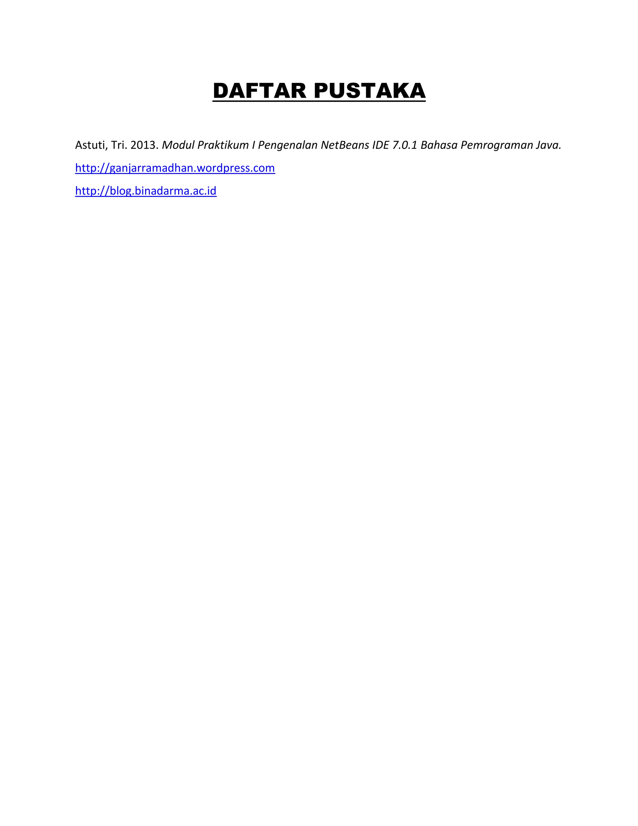 DAFTAR PUSTAKA
Astuti, Tri. 2013. Modul Praktikum I Pengenalan NetBeans IDE 7.0.1 Bahasa Pemrograman Java.
http://ganjarramadhan.wordpress.com
http://blog.binadarma.ac.id
 