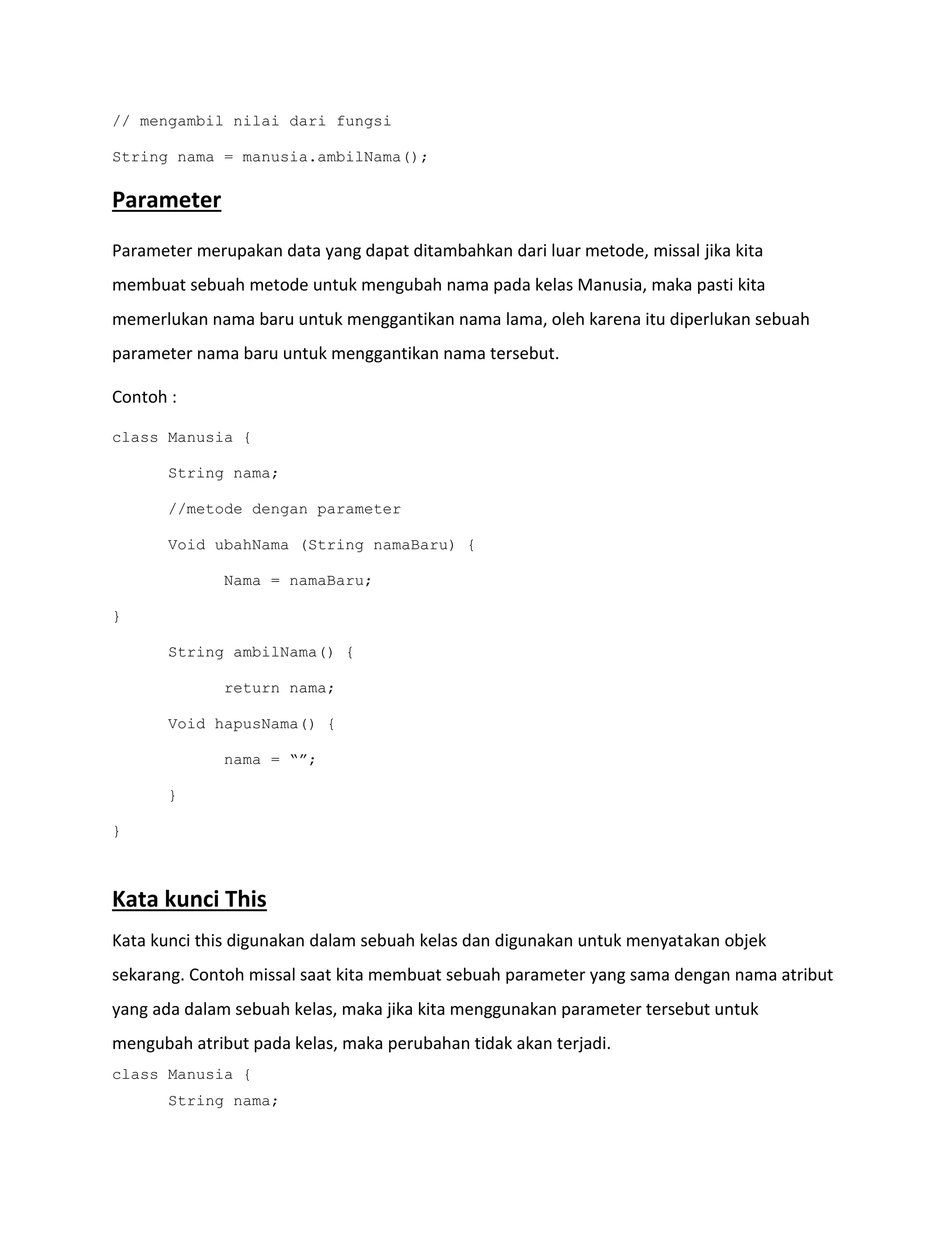 // mengambil nilai dari fungsi
String nama = manusia.ambilNama();
Parameter
Parameter merupakan data yang dapat ditambahkan dari luar metode, missal jika kita
membuat sebuah metode untuk mengubah nama pada kelas Manusia, maka pasti kita
memerlukan nama baru untuk menggantikan nama lama, oleh karena itu diperlukan sebuah
parameter nama baru untuk menggantikan nama tersebut.
Contoh :
class Manusia {
String nama;
//metode dengan parameter
Void ubahNama (String namaBaru) {
Nama = namaBaru;
}
String ambilNama() {
return nama;
Void hapusNama() {
nama = “”;
}
}
Kata kunci This
Kata kunci this digunakan dalam sebuah kelas dan digunakan untuk menyatakan objek
sekarang. Contoh missal saat kita membuat sebuah parameter yang sama dengan nama atribut
yang ada dalam sebuah kelas, maka jika kita menggunakan parameter tersebut untuk
mengubah atribut pada kelas, maka perubahan tidak akan terjadi.
class Manusia {
String nama;
 