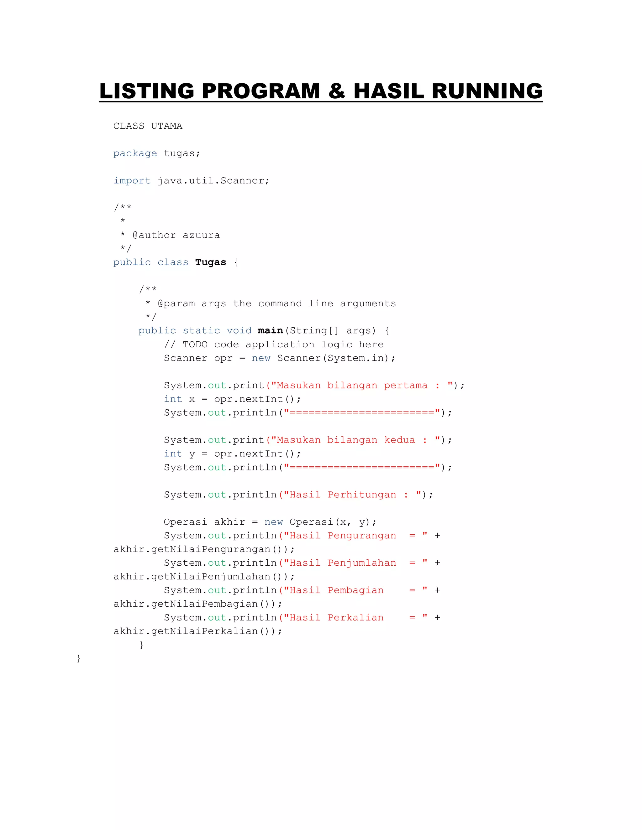 LISTING PROGRAM & HASIL RUNNING
CLASS UTAMA
package tugas;
import java.util.Scanner;
/**
*
* @author azuura
*/
public class Tugas {
/**
* @param args the command line arguments
*/
public static void main(String[] args) {
// TODO code application logic here
Scanner opr = new Scanner(System.in);
System.out.print("Masukan bilangan pertama : ");
int x = opr.nextInt();
System.out.println("=======================");
System.out.print("Masukan bilangan kedua : ");
int y = opr.nextInt();
System.out.println("=======================");
System.out.println("Hasil Perhitungan : ");
Operasi akhir = new Operasi(x, y);
System.out.println("Hasil Pengurangan = " +
akhir.getNilaiPengurangan());
System.out.println("Hasil Penjumlahan = " +
akhir.getNilaiPenjumlahan());
System.out.println("Hasil Pembagian = " +
akhir.getNilaiPembagian());
System.out.println("Hasil Perkalian = " +
akhir.getNilaiPerkalian());
}
}
 