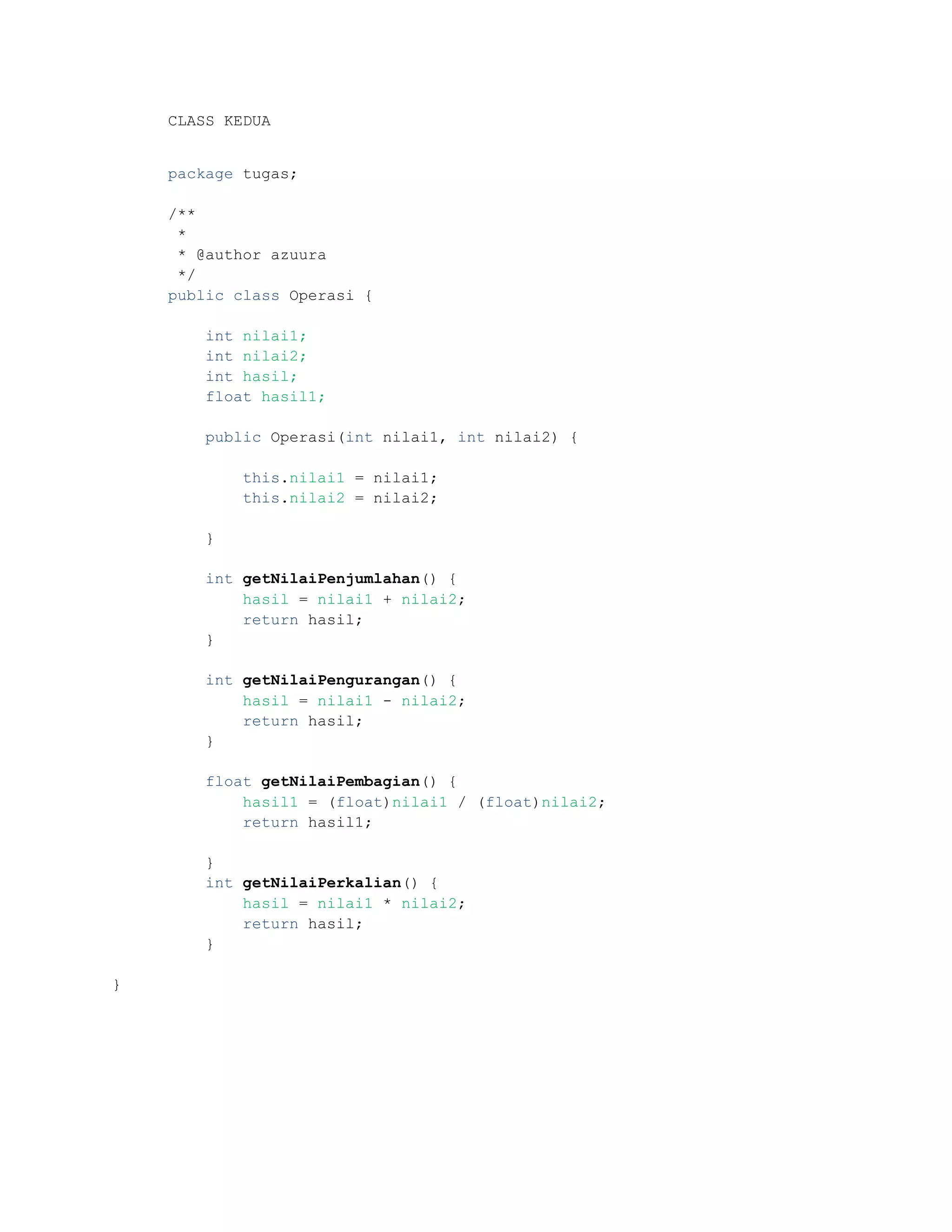 CLASS KEDUA
package tugas;
/**
*
* @author azuura
*/
public class Operasi {
int nilai1;
int nilai2;
int hasil;
float hasil1;
public Operasi(int nilai1, int nilai2) {
this.nilai1 = nilai1;
this.nilai2 = nilai2;
}
int getNilaiPenjumlahan() {
hasil = nilai1 + nilai2;
return hasil;
}
int getNilaiPengurangan() {
hasil = nilai1 - nilai2;
return hasil;
}
float getNilaiPembagian() {
hasil1 = (float)nilai1 / (float)nilai2;
return hasil1;
}
int getNilaiPerkalian() {
hasil = nilai1 * nilai2;
return hasil;
}
}
 