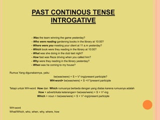 PAST CONTINOUS TENSE
INTROGATIVE
- Was the team winning the game yesterday?
- Who were reading gardening books in the library at 10:00?
- Where were you meeting your client at 11 a.m yesterday?
- Which book were they reading in the library at 10:00?
- What was she doing in the club last night?
- How fast was Reza driving when you called him?
- Why were they reading in the library yesterday?
- When was he coming to my house?
Rumus Yang digunakannya, yaitu:
be(was/were) + S + V1-ing/present participle?
WH-word+ be(was/were) + S +V1/present participle
Tetapi untuk WH-word How dan Which rumusnya berbeda dengan yang diatas karena rumusnya adalah
How + adverb/kata keterangan+ be(was/were) + S + V1-ing
Which + noun + be(was/were) + S + V1-ing/present participle
WH-word
What/Which, who, when, why, where, how
 