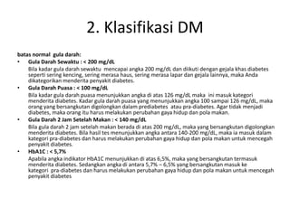 2. Klasifikasi DM
batas normal gula darah:
• Gula Darah Sewaktu : < 200 mg/dL
Bila kadar gula darah sewaktu mencapai angka 200 mg/dL dan diikuti dengan gejala khas diabetes
seperti sering kencing, sering merasa haus, sering merasa lapar dan gejala lainnya, maka Anda
dikategorikan menderita penyakit diabetes.
• Gula Darah Puasa : < 100 mg/dL
Bila kadar gula darah puasa menunjukkan angka di atas 126 mg/dL maka ini masuk kategori
menderita diabetes. Kadar gula darah puasa yang menunjukkan angka 100 sampai 126 mg/dL, maka
orang yang bersangkutan digolongkan dalam prediabetes atau pra-diabetes. Agar tidak menjadi
diabetes, maka orang itu harus melakukan perubahan gaya hidup dan pola makan.
• Gula Darah 2 Jam Setelah Makan : < 140 mg/dL
Bila gula darah 2 jam setelah makan berada di atas 200 mg/dL, maka yang bersangkutan digolongkan
menderita diabetes. Bila hasil tes menunjukkan angka antara 140-200 mg/dL, maka ia masuk dalam
kategori pra-diabetes dan harus melakukan perubahan gaya hidup dan pola makan untuk mencegah
penyakit diabetes.
• HbA1C : < 5,7%
Apabila angka indikator HbA1C menunjukkan di atas 6,5%, maka yang bersangkutan termasuk
menderita diabetes. Sedangkan angka di antara 5,7% – 6,5% yang bersangkutan masuk ke
kategori pra-diabetes dan harus melakukan perubahan gaya hidup dan pola makan untuk mencegah
penyakit diabetes
 