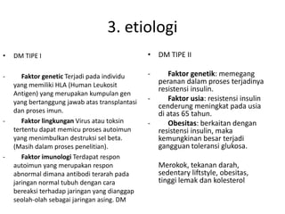 3. etiologi
• DM TIPE I
- Faktor genetic Terjadi pada individu
yang memiliki HLA (Human Leukosit
Antigen) yang merupakan kumpulan gen
yang bertanggung jawab atas transplantasi
dan proses imun.
- Faktor lingkungan Virus atau toksin
tertentu dapat memicu proses autoimun
yang menimbulkan destruksi sel beta.
(Masih dalam proses penelitian).
- Faktor imunologi Terdapat respon
autoimun yang merupakan respon
abnormal dimana antibodi terarah pada
jaringan normal tubuh dengan cara
bereaksi terhadap jaringan yang dianggap
seolah-olah sebagai jaringan asing. DM
• DM TIPE II
- Faktor genetik: memegang
peranan dalam proses terjadinya
resistensi insulin.
- Faktor usia: resistensi insulin
cenderung meningkat pada usia
di atas 65 tahun.
- Obesitas: berkaitan dengan
resistensi insulin, maka
kemungkinan besar terjadi
gangguan toleransi glukosa.
Merokok, tekanan darah,
sedentary liftstyle, obesitas,
tinggi lemak dan kolesterol
 