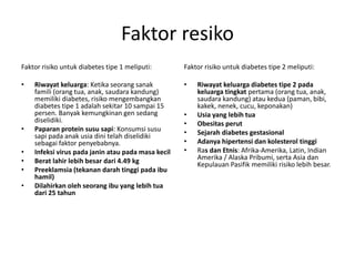 Faktor resiko
Faktor risiko untuk diabetes tipe 1 meliputi:
• Riwayat keluarga: Ketika seorang sanak
famili (orang tua, anak, saudara kandung)
memiliki diabetes, risiko mengembangkan
diabetes tipe 1 adalah sekitar 10 sampai 15
persen. Banyak kemungkinan gen sedang
diselidiki.
• Paparan protein susu sapi: Konsumsi susu
sapi pada anak usia dini telah diselidiki
sebagai faktor penyebabnya.
• Infeksi virus pada janin atau pada masa kecil
• Berat lahir lebih besar dari 4.49 kg
• Preeklamsia (tekanan darah tinggi pada ibu
hamil)
• Dilahirkan oleh seorang ibu yang lebih tua
dari 25 tahun
Faktor risiko untuk diabetes tipe 2 meliputi:
• Riwayat keluarga diabetes tipe 2 pada
keluarga tingkat pertama (orang tua, anak,
saudara kandung) atau kedua (paman, bibi,
kakek, nenek, cucu, keponakan)
• Usia yang lebih tua
• Obesitas perut
• Sejarah diabetes gestasional
• Adanya hipertensi dan kolesterol tinggi
• Ras dan Etnis: Afrika-Amerika, Latin, Indian
Amerika / Alaska Pribumi, serta Asia dan
Kepulauan Pasifik memiliki risiko lebih besar.
 