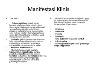 Manifestasi Klinis
a. DM Tipe I :
- Poliuria, polidipsia terjadi akibat
konsentrasi glukosa dalam darah cukup
tinggi, ginjal tidak dapat menyerap kembali
semua glukosa yang tersaring keluar,
akibatnya glukosa tersebut muncul dalam
urin, ekskresi ini akan disertai pengeluaran
cairan dan elektrolit yang berlebihan yang
disebut diuresis osmotik.
- Polifagia : akibat menurunnya simpanan
kalori dan defisiensi insulin mengganggu
metabolisme protein dan lemak yang
menyebabkan penurunan berat badan.
- Kelelahan dan kelemahan.
- Nyeri abdomen, mual, muntah,
hiperventilasi, napas berbau aseton,
perubahan kesadaran, koma bahkan
kematian yaitu akibat dari ketoasidosis, yang
merupakan asam yang mengganggu
keseimbangan asam basa tubuh bila
jumlahnya berlebihan.
b. DM Tipe II Akibat intoleransi glukosa yang
berlangsung lama dan progresif maka DM
Tipe II dapat berjalan tanpa terdeteksi
dengan gejala ringan seperti :
- Kelelahan
- Iritabilitas
- Poliuria
- Polidipsia
- Luka pada kulit yang lama sembuh
- Infeksi vagina
- Pandangan kabur (jika kadar glukosanya
sangat tinggi sekali).
 
