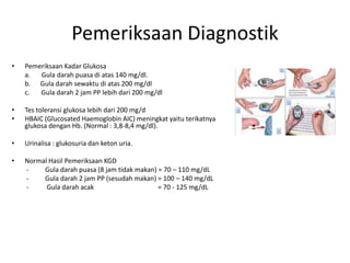 Pemeriksaan Diagnostik
• Pemeriksaan Kadar Glukosa
a. Gula darah puasa di atas 140 mg/dl.
b. Gula darah sewaktu di atas 200 mg/dl
c. Gula darah 2 jam PP lebih dari 200 mg/dl
• Tes toleransi glukosa lebih dari 200 mg/d
• HBAIC (Glucosated Haemoglobin AIC) meningkat yaitu terikatnya
glukosa dengan Hb. (Normal : 3,8-8,4 mg/dl).
• Urinalisa : glukosuria dan keton uria.
• Normal Hasil Pemeriksaan KGD
- Gula darah puasa (8 jam tidak makan) = 70 – 110 mg/dL
- Gula darah 2 jam PP (sesudah makan) = 100 – 140 mg/dL
- Gula darah acak = 70 - 125 mg/dL
 