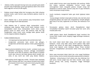 • diabetes mellitus (penyakit kencing manis atau penyakit gula) adalah
penyakit yang menghasilkan jumlah gula (glukosa) dalam aliran darah
lebih tinggi dari normal (70-100 mg/dL).
• Diabetes terjadi sebagai akibat dari kurangnya atau tidak cukupnya
produksi insulin, suatu hormon yang membantu glukosa masuk ke
dalam sel-sel.
• Dalam diabetes tipe 1, sel-sel pankreas yang memproduksi insulin
dirusak, sehingga insulin tidak diproduksi.
• Pada diabetes tipe 2, pankreas dapat memproduksi insulin,
setidaknya pada awalnya, tetapi sel-sel tubuh melawan insulin,
menyebabkan tubuh harus memproduksi insulin ekstra supaya
glukosa masuk ke dalam sel-sel. Bila pankreas tidak bisa lagi
menghasilkan cukup insulin untuk menjaga kadar glukosa darah
normal, diagnosa diabetes ditegakkan.
• FUNGSI HORMON INSULIN :
– merangsang penyerapan glukosa dan pembentukan lipid
– menghambat pemecahan lipid, protein dan glikogen,
menghambat pembentukan glukosa melalui glukoneogenesis,
dan ketogenesis.
Hiperinsulinemia (kelebihan hormon insulin) : produksi insulin yang
berlebihan berlangsung menahun sehingga menyebabkan
kerusakan sel-sel beta di pankreas. Pada konsidi ini produksi
insulin akan menurun dan kadar glukosa darah menjadi naik,
selalu di atas norml dan inilah yang disebut diabetes.
Kadar glukosa darah tinggi atau rendah : Perasaan lapar sepanjang
waktu Perasaan lelah dan / atau depresi Kenaikan berat badan
Penumpukan lemak visceral, yaitu jenis lemak yang ditemukan
di sekitar organ dalam tubuh.
• Insulin adalah hormon alami yang diproduksi oleh pankreas. Ketika
kita makan, pankreas melepaskan hormon insulin yang
memungkinkan tubuh mengubah glukosa menjadi energi dan
disebarkan di seluruh tubuh. Hormon yang satu ini juga membantu
tubuh menyimpan energi tersebut.
• Insulin membantu mengontrol kadar gula darah (glukosa) dalam
tubuh.
Caranya dengan memberi sinyal pada sel lemak, otot, dan hati untuk
mengambil glukosa dari darah dan mengubahnya menjadi glikogen
(gula otot) di sel otot, trigliserida di sel lemak, dan keduanya di sel
hati
• Penumpukan glukosa dalam darah (hiperglikemia) dapat
menyebabkan komplikasi seperti kerusakan ginjal dan saraf, serta
masalah pada mata.
• sedikit glukosa dalam darah (hipoglikemia) dapat membuat kita
merasa lelah, mudah marah, bingung, hingga kehilangan kesadaran,
alias pingsan.
• bila insulin dalam darah tidak cukup, sel-sel tubuh akan mulai
kelaparan. Insulin yang tidak cukup berarti glukosa tidak dapat
dipecah dan artinya sel tidak dapat menggunakannya. Akibatnya,
lemak mulai dipecah untuk membuat energi. Proses tersebut
kemudian mengakibatkan penumpukan bahan kimia yang disebut
keton.
• Keton yang menumpuk dalam darah dan urine sangat berbahaya,
karena mampu memicu kondisi ketoasidosis pada penderita diabetes.
Gejalanya : sering buang air kecil selama satu atau beberapa hari,
sakit perut, merasa sangat haus dan lelah, muntah, sesak napas,
denyut jantung naik, pusing, mengantuk, hingga kehilangan
kesadaran.
 