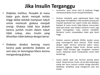 Jika Insulin Terganggu
• Diabetes mellitus. Penyakit di mana
kadar gula darah menjadi terlalu
tinggi akibat ketidak mampuan tubuh
untuk memecah glukosa menjadi
energi. Glukosa tidak bisa diubah
karena jumlah insulin dalam tubuh
tidak cukup, atau insulin yang
dihasilkan tidak bekerja dengan benar.
• Diabetes disebut kencing manis
karena pada penderita diabetes air
seni atau air kencingnya Manis karena
mengandung glukosa
• Insulinoma, yaitu tumor kecil di pankreas hingga
membuat produksi insulin menjadi berlebihan.
• Sindrom metabolik, yaitu sekelompok faktor risiko
yang dapat meningkatkan risiko penyakit jantung dan
masalah kesehatan lain seperti stroke dan diabetes.
Keadaan di mana insulin tidak bekerja menurunkan
kadar gula darah, atau disebut resistensi insulin, juga
dapat meningkatkan risiko sindrom metabolik.
Resistensi insulin menyebabkan kadar gula darah
tinggi.
• Sindrom ovarium polikistik (PCOS), kondisi umum
yang memengaruhi kerja ovarium. PCOS terkait
dengan kadar hormon abnormal dalam tubuh,
termasuk tingginya tingkat insulin. Banyak wanita
dengan PCOS ternyata juga mengalami resistensi
insulin. Akibatnya tubuh memproduksi insulin lebih
banyak lagi.
• Insulin adalah salah satu hormon penting dalam
tubuh. Tanpa hormon insulin, sel-sel akan kekurangan
energi dan harus mencari sumber tenaga alternatif.
Akibatnya, komplikasi yang mengancam jiwa bisa
terjadi.
 