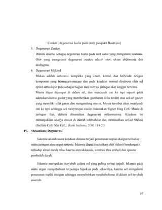 Contoh : degenerasi hialin pada otot ( penyakit Boutvuur)
5. Degenerasi Zenker
Dahulu dikenal sebagai degenerasi hialin pada otot sadar yang mengalami nekrosis.
Otot yang mengalami degenerasi zenker adalah otot rektus abdominis dan
diafragma.
6. Degenerasi Mukoid
Mukus adalah substansi kompleks yang cerah, kental, dan berlendir dengan
komposisi yang bermacam-macam dan pada keadaan normal disekresi oleh sel
epitel serta dapat pula sebagai bagian dari matriks jaringan ikat longgar tertentu.
Musin dapat dijumpai di dalam sel, dan mendesak inti ke tepi seperti pada
adenokarsinoma gaster yang memberikan gambaran difus terdiri atas sel-sel gaster
yang memiliki sifat ganas dan mengandung musin. Musin tersebut akan mendesak
inti ke tepi sehingga sel menyerupai cincin dinamakan Signet Ring Cell. Musin di
jaringan ikat, dahulu dinamakan degenerasi miksomatosa. Keadaan ini
menunjukkan adanya musin di daerah interselular dan memisahkan sel-sel Stelata
(Stellate Cell/ Star Cell). (Janti Sudiono, 2003 : 14-20)
IV. Mekanisme Degenerasi
Iskemia adalah suatu keadaan dimana terjadi penurunan suplai oksigen terhadap
suatu jaringan atau organ tertentu. Iskemia dapat disebabkan oleh oklusi (bendungan)
terhadap aliran darah misal karena aterosklerosis, trombus atau emboli dan spasme
pembuluh darah.
Iskemia merupakan penyebab cedera sel yang paling sering terjadi. Iskemia pada
suatu organ menyebabkan terjadinya hipoksia pada sel-selnya, karena sel mengalami
penurunan suplai oksigen sehingga menyebabkan metababolisme di dalam sel berubah
anaerob.
10
 