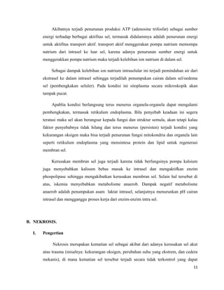 Akibatnya terjadi penurunan produksi ATP (adenosine trifosfat) sebagai sumber
energi terhadap berbagai aktifitas sel, termasuk didalammya adalah penurunan energi
untuk aktifitas transport aktif. transport aktif menggerakan pompa natrium memompa
natrium dari intrasel ke luar sel, karena adanya penurunan sumber energi untuk
menggerakkan pompa natrium maka terjadi kelebihan ion natrium di dalam sel.
Sebagai dampak kelebihan ion natrium intraselular ini terjadi pemindahan air dari
ekstrasel ke dalam intrasel sehingga terjadilah penumpukan cairan dalam sel/oedema
sel (pembengkakan seluler). Pada kondisi ini sitoplasma secara mikroskopik akan
tampak pucat.
Apablia kondisi berlangsung terus menerus organela-organela dapat mengalami
pembengkakan, termasuk retikulum endoplasma. Bila penyebab keadaan ini segera
teratasi maka sel akan berangsur kepada fungsi dan struktur semula, akan tetapi kalau
faktor penyebabnya tidak hilang dan terus menerus (persisten) terjadi kondisi yang
kekurangan oksigen maka bisa terjadi penurunan fungsi mitokondria dan organela lain
seperti retikulum endoplasma yang mensintesa protein dan lipid untuk regenerasi
membran sel.
Kerusakan membran sel juga terjadi karena tidak berfungsinya pompa kalsium
juga menyebabkan kalisum bebas masuk ke intrasel dan mengaktifkan enzim
phospolipase sehingga mengakibatkan kerusakan membran sel. Selain hal tersebut di
atas, iskemia menyebabkan metabolisme anaerob. Dampak negatif metabolisme
anaerob adalah penumpukan asam laktat intrasel, selanjutnya menurunkan pH cairan
intrasel dan mengganggu proses kerja dari enzim-enzim intra sel.
B. NEKROSIS.
I. Pengertian
Nekrosis merupakan kematian sel sebagai akibat dari adanya kerusakan sel akut
atau trauma (misalnya: kekurangan oksigen, perubahan suhu yang ekstrem, dan cedera
mekanis), di mana kematian sel tersebut terjadi secara tidak terkontrol yang dapat
11
 