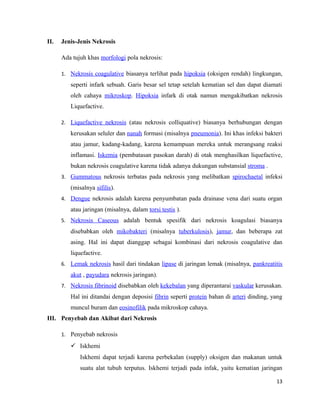 II. Jenis-Jenis Nekrosis
Ada tujuh khas morfologi pola nekrosis:
1. Nekrosis coagulative biasanya terlihat pada hipoksia (oksigen rendah) lingkungan,
seperti infark sebuah. Garis besar sel tetap setelah kematian sel dan dapat diamati
oleh cahaya mikroskop. Hipoksia infark di otak namun mengakibatkan nekrosis
Liquefactive.
2. Liquefactive nekrosis (atau nekrosis colliquative) biasanya berhubungan dengan
kerusakan seluler dan nanah formasi (misalnya pneumonia). Ini khas infeksi bakteri
atau jamur, kadang-kadang, karena kemampuan mereka untuk merangsang reaksi
inflamasi. Iskemia (pembatasan pasokan darah) di otak menghasilkan liquefactive,
bukan nekrosis coagulative karena tidak adanya dukungan substansial stroma .
3. Gummatous nekrosis terbatas pada nekrosis yang melibatkan spirochaetal infeksi
(misalnya sifilis).
4. Dengue nekrosis adalah karena penyumbatan pada drainase vena dari suatu organ
atau jaringan (misalnya, dalam torsi testis ).
5. Nekrosis Caseous adalah bentuk spesifik dari nekrosis koagulasi biasanya
disebabkan oleh mikobakteri (misalnya tuberkulosis), jamur, dan beberapa zat
asing. Hal ini dapat dianggap sebagai kombinasi dari nekrosis coagulative dan
liquefactive.
6. Lemak nekrosis hasil dari tindakan lipase di jaringan lemak (misalnya, pankreatitis
akut , payudara nekrosis jaringan).
7. Nekrosis fibrinoid disebabkan oleh kekebalan yang diperantarai vaskular kerusakan.
Hal ini ditandai dengan deposisi fibrin seperti protein bahan di arteri dinding, yang
muncul buram dan eosinofilik pada mikroskop cahaya.
III. Penyebab dan Akibat dari Nekrosis
1. Penyebab nekrosis
 Iskhemi
Iskhemi dapat terjadi karena perbekalan (supply) oksigen dan makanan untuk
suatu alat tubuh terputus. Iskhemi terjadi pada infak, yaitu kematian jaringan
13
 