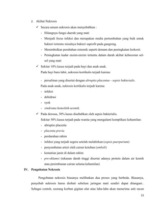 2. Akibat Nekrosis
 Secara umum nekrosis akan menyebabkan :
- Hilangnya fungsi daerah yang mati
- Menjadi focus infeksi dan merupakan media pertumbuhan yang baik untuk
bakteri tertentu misalnya bakteri saprofit pada gangreng.
- Menimbulkan perubahan sistemik seperti demam dan peningkatan leokosit.
- Peningkatan kadar enzim-enzim tertentu dalam darah akibat kebocoran sel-
sel yang mati
 Sekitar 10% kasus terjadi pada bayi dan anak-anak.
Pada bayi baru lahir, nekrosis kortikalis terjadi karena:
- persalinan yang disertai dengan abruptio placentae - sepsis bakterialis.
Pada anak-anak, nekrosis kortikalis terjadi karena:
- infeksi
- dehidrasi
- syok
- sindroma hemolitik-uremik.
 Pada dewasa, 30% kasus disebabkan oleh sepsis bakterialis.
Sekitar 50% kasus terjadi pada wanita yang mengalami komplikasi kehamilan:
- abruptio placenta
- placenta previa
- perdarahan rahim
- infeksi yang terjadi segera setelah melahirkan (sepsis puerpurium)
- penyumbatan arteri oleh cairan ketuban (emboli)
- kematian janin di dalam rahim
- pre-eklamsi (tekanan darah tinggi disertai adanya protein dalam air kemih
atau penimbunan cairan selama kehamilan)
IV. Pengobatan Nekrosis
Pengobatan nekrosis biasanya melibatkan dua proses yang berbeda. Biasanya,
penyebab nekrosis harus diobati sebelum jaringan mati sendiri dapat ditangani..
Sebagai contoh, seorang korban gigitan ular atau laba-laba akan menerima anti racun
15
 