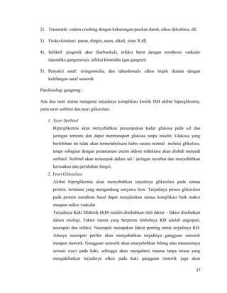 2). Traumatik: cedera crushing dengan kekurangan pasikan darah, ulkus dekubitus, dll.
3). Fisiko-kimiawi: panas, dingin, asam, alkali, sinar X dll.
4). Infektif: piogenik akut (karbunkel), infeksi berat dengan trombosis vaskuler
(apendiks gangrenosa), infeksi klostridia (gas gangren)
5). Penyakit saraf: siringomielia, dan tabesdorsalis ulkus tropik (kaitan dengan
kehilangan saraf sensorik
Patofisiologi gangreng :
Ada dua teori utama mengenai terjadinya komplikasi kronik DM akibat hiperglikemia,
yaitu teori sorbitol dan teori glikosilasi.
1. Teori Sorbitol
Hiperglikemia akan menyebabkan penumpukan kadar glukosa pada sel dan
jaringan tertentu dan dapat mentransport glukosa tanpa insulin. Glukosa yang
berlebihan ini tidak akan termetabolisasi habis secara normal melalui glikolisis,
tetapi sebagian dengan perantaraan enzim aldose reduktase akan diubah menjadi
sorbitol. Sorbitol akan tertumpuk dalam sel / jaringan tersebut dan menyebabkan
kerusakan dan perubahan fungsi.
2. Teori Glikosilasi
Akibat hiperglikemia akan menyebabkan terjadinya glikosilasi pada semua
protein, terutama yang mengandung senyawa lisin. Terjadinya proses glikosilasi
pada protein membran basal dapat menjelaskan semua komplikasi baik makro
maupun mikro vaskular.
Terjadinya Kaki Diabetik (KD) sendiri disebabkan oleh faktor – faktor disebutkan
dalam etiologi. Faktor utama yang berperan timbulnya KD adalah angiopati,
neuropati dan infeksi. Neuropati merupakan faktor penting untuk terjadinya KD.
Adanya neuropati perifer akan menyebabkan terjadinya gangguan sensorik
maupun motorik. Gangguan sensorik akan menyebabkan hilang atau menurunnya
sensasi nyeri pada kaki, sehingga akan mengalami trauma tanpa terasa yang
mengakibatkan terjadinya ulkus pada kaki gangguan motorik juga akan
17
 