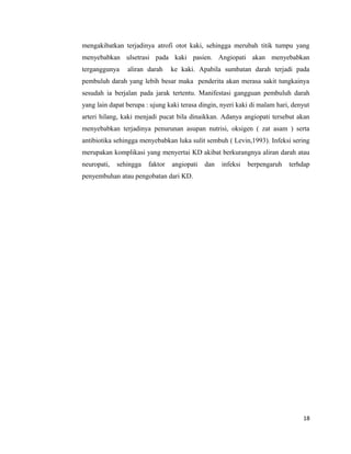 mengakibatkan terjadinya atrofi otot kaki, sehingga merubah titik tumpu yang
menyebabkan ulsetrasi pada kaki pasien. Angiopati akan menyebabkan
terganggunya aliran darah ke kaki. Apabila sumbatan darah terjadi pada
pembuluh darah yang lebih besar maka penderita akan merasa sakit tungkainya
sesudah ia berjalan pada jarak tertentu. Manifestasi gangguan pembuluh darah
yang lain dapat berupa : ujung kaki terasa dingin, nyeri kaki di malam hari, denyut
arteri hilang, kaki menjadi pucat bila dinaikkan. Adanya angiopati tersebut akan
menyebabkan terjadinya penurunan asupan nutrisi, oksigen ( zat asam ) serta
antibiotika sehingga menyebabkan luka sulit sembuh ( Levin,1993). Infeksi sering
merupakan komplikasi yang menyertai KD akibat berkurangnya aliran darah atau
neuropati, sehingga faktor angiopati dan infeksi berpengaruh terhdap
penyembuhan atau pengobatan dari KD.
18
 