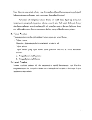 biasa dijumpai pada sebuah sel otot yang di tempatkan di bawah ketegangan abnormal adalah
kekuatan dengan pembesaran, suatu proses yang dinamakan hipertropi.
Kerusakan sel merupakan kondisi dimana sel sudah tidak dapat lagi melakukan
fungsinya secara optimal dikarenakan adanya penyebab-penyebab seperti defisiensi oksigen
atau bahan makanan yang dibutuhkan oleh sel untuk beregenerasi kurang. Sehingga fungsi
dari sel lama kelamaan akan menurun dan terkadang menyebabkan kematian pada sel.
B. Tujuan Penulisan
Tujuan penulisan makalah ini terdiri dari tujuan umum dan tujuan khusus.
1. Tujuan Umum
Mahasiswa dapat mengetahui bentuk-bentuk kerusakan sel.
2. Tujuan Khusus
Tujuan khusus yang ingin dicapai dalam penulisan makalah ini adalah mahasiswa
mampu:
a. Mengetahui apa itu Degenerasi
b. Mengetahui apa itu Nekrosis
C. Metode Penulisan
Metode penulisan makalah ini yaitu menggunakan metode kepustakaan, yang dilakukan
dengan membaca dan mengutip beberapa buku dan media internet yang berhubungan dengan
Degenerasi dan Nekrosis.
2
 