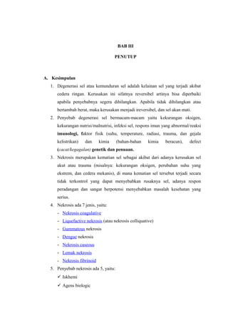 BAB III
PENUTUP
A. Kesimpulan
1. Degenerasi sel atau kemunduran sel adalah kelainan sel yang terjadi akibat
cedera ringan. Kerusakan ini sifatnya reversibel artinya bisa diperbaiki
apabila penyebabnya segera dihilangkan. Apabila tidak dihilangkan atau
bertambah berat, maka kerusakan menjadi ireversibel, dan sel akan mati.
2. Penyebab degenerasi sel bermacam-macam yaitu kekurangan oksigen,
kekurangan nutrisi/malnutrisi, infeksi sel, respons imun yang abnormal/reaksi
imunologi, faktor fisik (suhu, temperature, radiasi, trauma, dan gejala
kelistrikan) dan kimia (bahan-bahan kimia beracun), defect
(cacat/kegagalan) genetik dan penuaan.
3. Nekrosis merupakan kematian sel sebagai akibat dari adanya kerusakan sel
akut atau trauma (misalnya: kekurangan oksigen, perubahan suhu yang
ekstrem, dan cedera mekanis), di mana kematian sel tersebut terjadi secara
tidak terkontrol yang dapat menyebabkan rusaknya sel, adanya respon
peradangan dan sangat berpotensi menyebabkan masalah kesehatan yang
serius.
4. Nekrosis ada 7 jenis, yaitu:
- Nekrosis coagulative
- Liquefactive nekrosis (atau nekrosis colliquative)
- Gummatous nekrosis
- Dengue nekrosis
- Nekrosis caseous
- Lemak nekrosis
- Nekrosis fibrinoid
5. Penyebab nekrosis ada 5, yaitu:
 Iskhemi
 Agens biologic
 