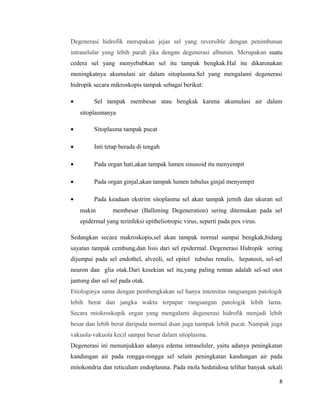 Degenerasi hidrofik merupakan jejas sel yang reversible dengan penimbunan
intraselular yang lebih parah jika dengan degenerasi albumin. Merupakan suatu
cedera sel yang menyebabkan sel itu tampak bengkak.Hal itu dikarenakan
meningkatnya akumulasi air dalam sitoplasma.Sel yang mengalami degenerasi
hidropik secara mikroskopis tampak sebagai berikut:
• Sel tampak membesar atau bengkak karena akumulasi air dalam
sitoplasmanya
• Sitoplasma tampak pucat
• Inti tetap berada di tengah
• Pada organ hati,akan tampak lumen sinusoid itu menyempit
• Pada organ ginjal,akan tampak lumen tubulus ginjal menyempit
• Pada keadaan ekstrim sitoplasma sel akan tampak jernih dan ukuran sel
makin membesar (Balloning Degeneration) sering ditemukan pada sel
epidermal yang terinfeksi epitheliotropic virus, seperti pada pox virus.
Sedangkan secara makroskopis,sel akan tampak normal sampai bengkak,bidang
sayatan tampak cembung,dan lisis dari sel epidermal. Degenerasi Hidropik sering
dijumpai pada sel endothel, alveoli, sel epitel tubulus renalis, hepatosit, sel-sel
neuron dan glia otak.Dari kesekian sel itu,yang paling rentan adalah sel-sel otot
jantung dan sel sel pada otak.
Etiologinya sama dengan pembengkakan sel hanya intensitas rangsangan patologik
lebih berat dan jangka waktu terpapar rangsangan patologik lebih lama.
Secara miokroskopik organ yang mengalami degenerasi hidrofik menjadi lebih
besar dan lebih berat daripada normal dsan juga nampak lebih pucat. Nampak juga
vakuola-vakuola kecil sampai besar dalam sitoplasma.
Degenerasi ini menunjukkan adanya edema intraseluler, yaitu adanya peningkatan
kandungan air pada rongga-rongga sel selain peningkatan kandungan air pada
mitokondria dan reticulum endoplasma. Pada mola hedatidosa telihat banyak sekali
8
 