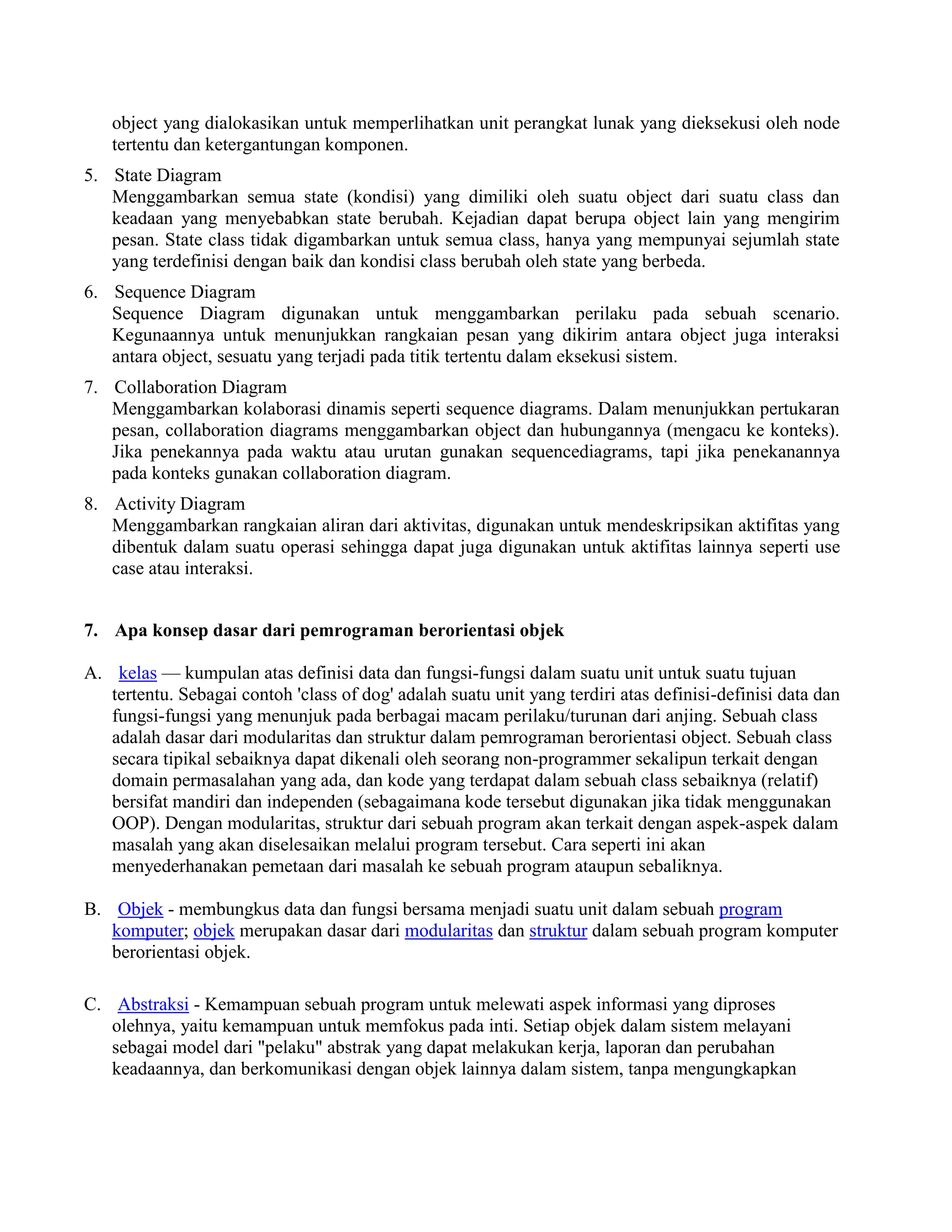 object yang dialokasikan untuk memperlihatkan unit perangkat lunak yang dieksekusi oleh node
   tertentu dan ketergantungan komponen.
5. State Diagram
   Menggambarkan semua state (kondisi) yang dimiliki oleh suatu object dari suatu class dan
   keadaan yang menyebabkan state berubah. Kejadian dapat berupa object lain yang mengirim
   pesan. State class tidak digambarkan untuk semua class, hanya yang mempunyai sejumlah state
   yang terdefinisi dengan baik dan kondisi class berubah oleh state yang berbeda.
6. Sequence Diagram
   Sequence Diagram digunakan untuk menggambarkan perilaku pada sebuah scenario.
   Kegunaannya untuk menunjukkan rangkaian pesan yang dikirim antara object juga interaksi
   antara object, sesuatu yang terjadi pada titik tertentu dalam eksekusi sistem.
7. Collaboration Diagram
   Menggambarkan kolaborasi dinamis seperti sequence diagrams. Dalam menunjukkan pertukaran
   pesan, collaboration diagrams menggambarkan object dan hubungannya (mengacu ke konteks).
   Jika penekannya pada waktu atau urutan gunakan sequencediagrams, tapi jika penekanannya
   pada konteks gunakan collaboration diagram.
8. Activity Diagram
   Menggambarkan rangkaian aliran dari aktivitas, digunakan untuk mendeskripsikan aktifitas yang
   dibentuk dalam suatu operasi sehingga dapat juga digunakan untuk aktifitas lainnya seperti use
   case atau interaksi.


7. Apa konsep dasar dari pemrograman berorientasi objek

A. kelas — kumpulan atas definisi data dan fungsi-fungsi dalam suatu unit untuk suatu tujuan
   tertentu. Sebagai contoh 'class of dog' adalah suatu unit yang terdiri atas definisi-definisi data dan
   fungsi-fungsi yang menunjuk pada berbagai macam perilaku/turunan dari anjing. Sebuah class
   adalah dasar dari modularitas dan struktur dalam pemrograman berorientasi object. Sebuah class
   secara tipikal sebaiknya dapat dikenali oleh seorang non-programmer sekalipun terkait dengan
   domain permasalahan yang ada, dan kode yang terdapat dalam sebuah class sebaiknya (relatif)
   bersifat mandiri dan independen (sebagaimana kode tersebut digunakan jika tidak menggunakan
   OOP). Dengan modularitas, struktur dari sebuah program akan terkait dengan aspek-aspek dalam
   masalah yang akan diselesaikan melalui program tersebut. Cara seperti ini akan
   menyederhanakan pemetaan dari masalah ke sebuah program ataupun sebaliknya.

B. Objek - membungkus data dan fungsi bersama menjadi suatu unit dalam sebuah program
   komputer; objek merupakan dasar dari modularitas dan struktur dalam sebuah program komputer
   berorientasi objek.

C. Abstraksi - Kemampuan sebuah program untuk melewati aspek informasi yang diproses
   olehnya, yaitu kemampuan untuk memfokus pada inti. Setiap objek dalam sistem melayani
   sebagai model dari "pelaku" abstrak yang dapat melakukan kerja, laporan dan perubahan
   keadaannya, dan berkomunikasi dengan objek lainnya dalam sistem, tanpa mengungkapkan
 