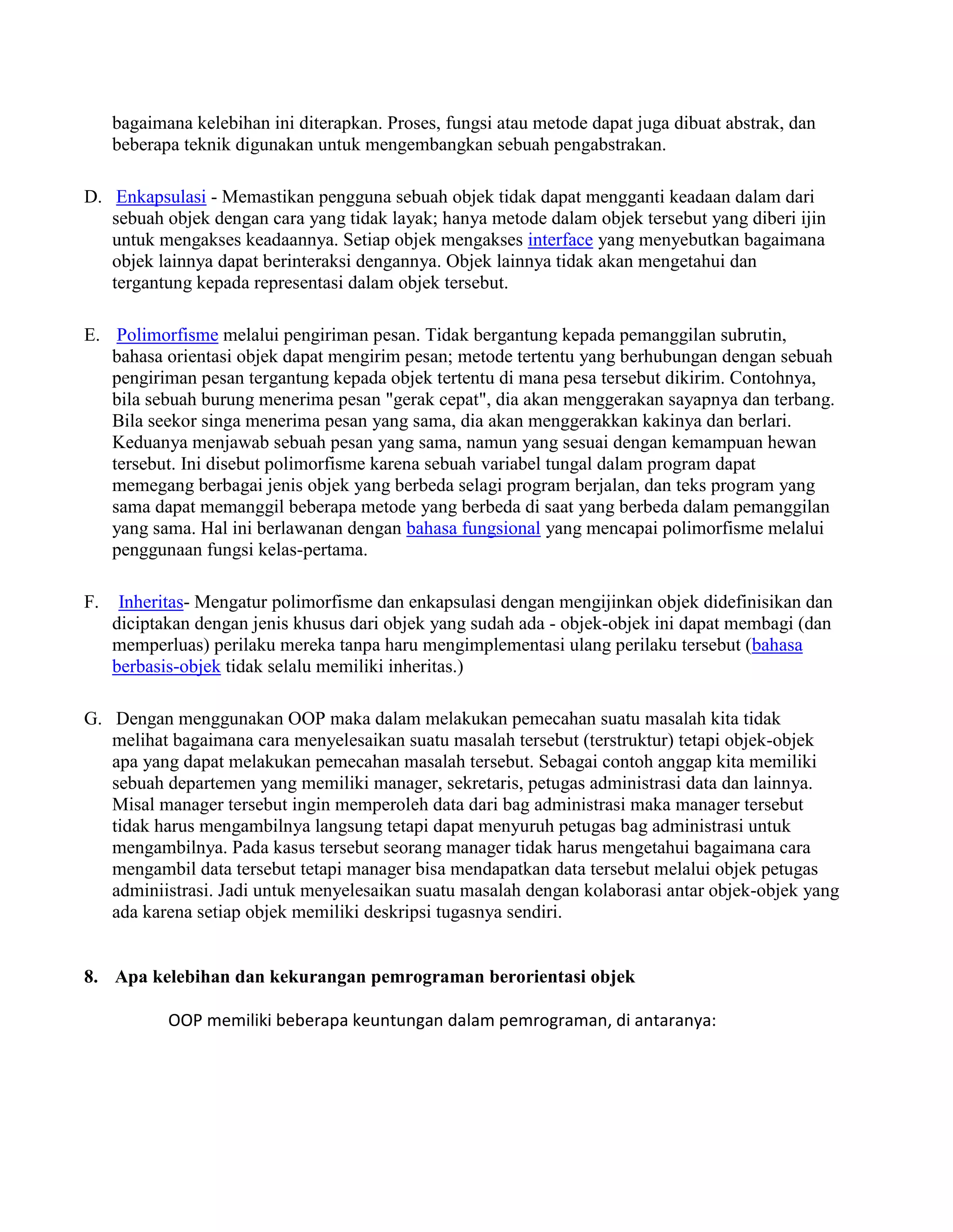 bagaimana kelebihan ini diterapkan. Proses, fungsi atau metode dapat juga dibuat abstrak, dan
     beberapa teknik digunakan untuk mengembangkan sebuah pengabstrakan.

D. Enkapsulasi - Memastikan pengguna sebuah objek tidak dapat mengganti keadaan dalam dari
   sebuah objek dengan cara yang tidak layak; hanya metode dalam objek tersebut yang diberi ijin
   untuk mengakses keadaannya. Setiap objek mengakses interface yang menyebutkan bagaimana
   objek lainnya dapat berinteraksi dengannya. Objek lainnya tidak akan mengetahui dan
   tergantung kepada representasi dalam objek tersebut.

E. Polimorfisme melalui pengiriman pesan. Tidak bergantung kepada pemanggilan subrutin,
   bahasa orientasi objek dapat mengirim pesan; metode tertentu yang berhubungan dengan sebuah
   pengiriman pesan tergantung kepada objek tertentu di mana pesa tersebut dikirim. Contohnya,
   bila sebuah burung menerima pesan "gerak cepat", dia akan menggerakan sayapnya dan terbang.
   Bila seekor singa menerima pesan yang sama, dia akan menggerakkan kakinya dan berlari.
   Keduanya menjawab sebuah pesan yang sama, namun yang sesuai dengan kemampuan hewan
   tersebut. Ini disebut polimorfisme karena sebuah variabel tungal dalam program dapat
   memegang berbagai jenis objek yang berbeda selagi program berjalan, dan teks program yang
   sama dapat memanggil beberapa metode yang berbeda di saat yang berbeda dalam pemanggilan
   yang sama. Hal ini berlawanan dengan bahasa fungsional yang mencapai polimorfisme melalui
   penggunaan fungsi kelas-pertama.

F.    Inheritas- Mengatur polimorfisme dan enkapsulasi dengan mengijinkan objek didefinisikan dan
     diciptakan dengan jenis khusus dari objek yang sudah ada - objek-objek ini dapat membagi (dan
     memperluas) perilaku mereka tanpa haru mengimplementasi ulang perilaku tersebut (bahasa
     berbasis-objek tidak selalu memiliki inheritas.)

G. Dengan menggunakan OOP maka dalam melakukan pemecahan suatu masalah kita tidak
   melihat bagaimana cara menyelesaikan suatu masalah tersebut (terstruktur) tetapi objek-objek
   apa yang dapat melakukan pemecahan masalah tersebut. Sebagai contoh anggap kita memiliki
   sebuah departemen yang memiliki manager, sekretaris, petugas administrasi data dan lainnya.
   Misal manager tersebut ingin memperoleh data dari bag administrasi maka manager tersebut
   tidak harus mengambilnya langsung tetapi dapat menyuruh petugas bag administrasi untuk
   mengambilnya. Pada kasus tersebut seorang manager tidak harus mengetahui bagaimana cara
   mengambil data tersebut tetapi manager bisa mendapatkan data tersebut melalui objek petugas
   adminiistrasi. Jadi untuk menyelesaikan suatu masalah dengan kolaborasi antar objek-objek yang
   ada karena setiap objek memiliki deskripsi tugasnya sendiri.


8. Apa kelebihan dan kekurangan pemrograman berorientasi objek

            OOP memiliki beberapa keuntungan dalam pemrograman, di antaranya:
 