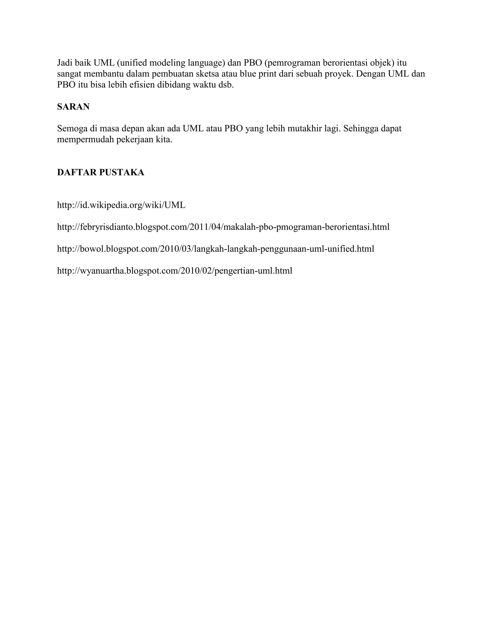 Jadi baik UML (unified modeling language) dan PBO (pemrograman berorientasi objek) itu
sangat membantu dalam pembuatan sketsa atau blue print dari sebuah proyek. Dengan UML dan
PBO itu bisa lebih efisien dibidang waktu dsb.

SARAN

Semoga di masa depan akan ada UML atau PBO yang lebih mutakhir lagi. Sehingga dapat
mempermudah pekerjaan kita.


DAFTAR PUSTAKA


http://id.wikipedia.org/wiki/UML

http://febryrisdianto.blogspot.com/2011/04/makalah-pbo-pmograman-berorientasi.html

http://bowol.blogspot.com/2010/03/langkah-langkah-penggunaan-uml-unified.html

http://wyanuartha.blogspot.com/2010/02/pengertian-uml.html
 