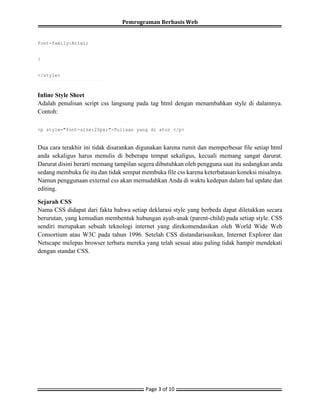 Pemrograman Berbasis Web
Page 3 of 10
font-family:Arial;
}
</style>
Inline Style Sheet
Adalah penulisan script css langsung pada tag html dengan menambahkan style di dalamnya.
Contoh:
<p style="font-size:20px;">Tulisan yang di atur </p>
Dua cara terakhir ini tidak disarankan digunakan karena rumit dan memperbesar file setiap html
anda sekaligus harus menulis di beberapa tempat sekaligus, kecuali memang sangat darurat.
Darurat disini berarti memang tampilan segera dibutuhkan oleh pengguna saat itu sedangkan anda
sedang membuka fie itu dan tidak sempat membuka file css karena keterbatasan koneksi misalnya.
Namun penggunaan external css akan memudahkan Anda di waktu kedepan dalam hal update dan
editing.
Sejarah CSS
Nama CSS didapat dari fakta bahwa setiap deklarasi style yang berbeda dapat diletakkan secara
berurutan, yang kemudian membentuk hubungan ayah-anak (parent-child) pada setiap style. CSS
sendiri merupakan sebuah teknologi internet yang direkomendasikan oleh World Wide Web
Consortium atau W3C pada tahun 1996. Setelah CSS distandarisasikan, Internet Explorer dan
Netscape melepas browser terbaru mereka yang telah sesuai atau paling tidak hampir mendekati
dengan standar CSS.
 