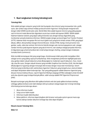 1. Buat rangkuman tentang teknologi web
Teknologi Web
Web adalah jaringan computer yang terdiri dari kumpulan situs internet yang menawarkan teks, grafik,
suara, dan sumber daya animasi melalui protocol transfer hypertext. Orang banyak mengenal web
dengan istilah WWW (world wide web), World Wide Web adalah layanan internet yang paling popular
saat ini internet mulai dikenal dan digunakan secara luas setelah ada layanan WWW. WWW adalah
halaman-halaman website yang dapat saling terkoneksi satu dengan lainnya (hyperlink) yang
membentuk samudra belantara informasi. WWW berjalan dengan protocol HyperText Transfer Protokol
(HTTP). Halaman Web merupakan file text murni (plain text) yang berisi sintaks-sintaks HTML yang dapat
dibuka, dilihat, diterjemahkan dengan Internet Browser. Sintaks HTML mampu memuat konten text,
gambar, audio, video dan animasi. Kini internet identik dengan web, karena kepopuleran web sebagai
standar interface pada layanan-layanan yang ada di internet, dari awalnya sebagai penyedia informasi,
ini digunakan juga untuk komunikasi dari email sampai dengan chatting, sampai dengan melakukan
transaksi bisnis (commerce).
Web memiliki kemampuan link yang sangat bagus. Keistimewaan inilah yang telah menjadikan Web
sebagai service yang paling cepat pertumbuhannya. Web mengizinkan pemberian highlight pada kata
atau gambar dalam sebuah dokumen untuk dihubungkan ke media lain seperti dokumen, frase, movie
clip, atau file suara. Dengan sebuah browser yang memiliki Graphical User Interface (GUI), link-link dapat
dihubungkan ke tujuannya dengan menunjuk link tersebut dengan mouse dan menekannya. Sistem
informasi yang terdistribusi oleh web berbasis hypertext. Dokumen yang menjadi unsur utama di dalam
web dapat dinyatakan dalam beberapa tipe. Tipe yang paling populer adalah dokumen hypertext yang
disusun menurut bahasa khusus, seperti Hypertext Markup Language (HTML) sedangkan untuk interaktif
web atau dynamic page terdapat banyak pilihan, salah satunya adalah PHP Hypertext Preprocessor
(PHP).
Banyak keuntungan yang diberikan oleh aplikasi berbasis web dari pada aplikasi berbasis desktop,
sehingga aplikasi berbasis web telah diadopsi oleh perusahaan sebagai bagian dari strategi teknologi
informasinya,karena beberapa alasan :
1.
2.
3.
4.

Akses informasi mudah
Setup server lebih mudah
Informasi mudah didistribusikan
Bebas platform, informasi dapat disajikan oleh browser web pada system operasi mana saja
karena adanya standar dokumen berbagai tipe data dapat disajikan .

Macam-macam Teknologi Web :

Web 1.0

 