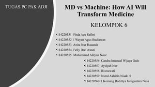 MD vs Machine: How AI Will
Transform Medicine
•114220551 Firda Ayu Safitri
•114220552 I Wayan Agus Budiawan
•114220553 Anita Nur Hasanah
•114220554 Felly Dwi Astuti
•114220555 Muhammad Aldyan Noor
•114220556 Candra Imanuel Wijaya Gulo
•114220557 Aysiyah Nur
•114220558 Rismawati
•114220559 Nurul Akhirin Nisak. S
•114220560 I Komang Radittya Junigantara Nesa
TUGAS PC PAK ADJI
KELOMPOK 6
 