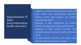Bagaimanakah AI
dapat
menyempurnakan
health outcomes?
- Penggunaan AI dapat memberikan gambaran terkait data
medis individu untuk melatarbelakangi pengambilan
keputusan penting seperti diagnosis, dan keputusan
pengobatan pada individu.
- penggunaan AI dapat menghindarkan dari kesalahan
diagnosis atau penggunaan prosedur yang tidak perlukan.
- penggunaan AI dapat membantu masyarakat untuk
mendapatkan pelayanan kesehatan/ konsultasi medis secara
optimal.
- AI dapat dirancang sedemikian rupa sehingga dapat
digunakan sebagai personal health care system.
 