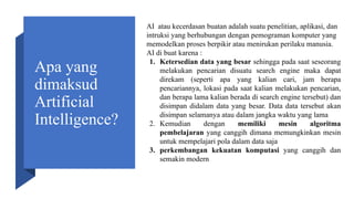 Apa yang
dimaksud
Artificial
Intelligence?
AI atau kecerdasan buatan adalah suatu penelitian, aplikasi, dan
intruksi yang berhubungan dengan pemograman komputer yang
memodelkan proses berpikir atau menirukan perilaku manusia.
AI di buat karena :
1. Ketersedian data yang besar sehingga pada saat seseorang
melakukan pencarian disuatu search engine maka dapat
direkam (seperti apa yang kalian cari, jam berapa
pencariannya, lokasi pada saat kalian melakukan pencarian,
dan berapa lama kalian berada di search engine tersebut) dan
disimpan didalam data yang besar. Data data tersebut akan
disimpan selamanya atau dalam jangka waktu yang lama
2. Kemudian dengan memiliki mesin algoritma
pembelajaran yang canggih dimana memungkinkan mesin
untuk mempelajari pola dalam data saja
3. perkembangan kekuatan komputasi yang canggih dan
semakin modern
 