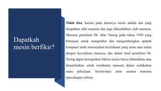 Dapatkah
mesin berfikir?
Tidak bisa. karena pada dasarnya mesin adalah alat yang
diciptakan oleh manusia dan juga dikendalikan oleh manusia.
Menurut penelitian Dr. Alan Tuning pada tahun 1950 yang
bertujuan untuk mengetahui dan mengembangkan apakah
komputer telah menunjukan kecerdasan yang sama atau setara
dengan kecerdasan manusia, dan dalam hasil penelitian Dr.
Turing dapat disimpulkan bahwa mesin hanya dibutuhkan atau
dimanfaatkan untuk membantu manusia dalam melakukan
suatu pekerjaan, berinteraksi antar sesama manusia
(percakapan online).
 