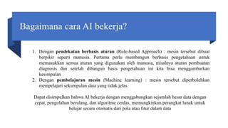 Bagaimana cara AI bekerja?
1. Dengan pendekatan berbasis aturan (Rule-based Approach) : mesin tersebut dibuat
berpikir seperti manusia. Pertama perlu membangun berbasis pengetahuan untuk
memasukkan semua aturan yang digunakan oleh manusia, misalnya aturan pembuatan
diagnosis dan setelah dibangun basis pengetahuan ini kita bisa menggambarkan
kesimpulan
2. Dengan pembelajaran mesin (Machine learning) : mesin tersebut diperbolehkan
mempelajari sekumpulan data yang tidak jelas
Dapat disimpulkan bahwa AI bekerja dengan menggabungkan sejumlah besar data dengan
cepat, pengolahan berulang, dan algoritme cerdas, memungkinkan perangkat lunak untuk
belajar secara otomatis dari pola atau fitur dalam data
 