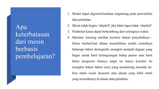 Apa
keterbatasan
dari mesin
berbasis
pembelajaran?
1. Model dapat digeneralisasikan tergantung pada perwakilan
data pelatihan.
2. Mesin tidak begitu ‘objektif’ jika label input tidak ‘objektif’
3. Pelabelan kasus dapat berkembang dari seiringnya waktu
4. Machine learning melihat korelasi bukan penyebabnya :
Harus berhati-hati dalam menafsirkan model contohnya
beberapa faktor demografis mungkin menjadi dugaan yang
bagus untuk hasil kelangsungan hidup pasien atau hasil
klinis prognosis lainnya tetapi ini hanya korelasi itu
mungkin bukan faktor rasio yang mendorong masalah ini.
bisa status sosial ekonomi atau alasan yang lebih rumit
yang tersembunyi di dalam data pelatihan.
 