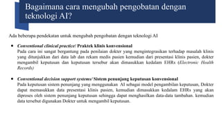 Bagaimana cara mengubah pengobatan dengan
teknologi AI?
Ada beberapa pendekatan untuk mengubah pengobatan dengan teknologi AI
● Conventional clinical practice/ Praktek klinis konvensional
Pada cara ini sangat bergantung pada penilaian dokter yang mengintegrasikan terhadap masalah klinis
yang ditunjukkan dari data lab dan rekam medis pasien kemudian dari presentasi klinis pasien, dokter
mengambil keputusan dan keputusan tersebur akan dimasukkan kedalam EHRs (Electronic Health
Records)
● Conventional decision support systems/ Sistem penunjang keputusan konvensional
Pada keputusan sistem penunjang yang menggunakan AI sebagai model pengambilan keputusan, Dokter
dapat memasukkan data presentasi klinis pasien, kemudian dimasukkan kedalam EHRs yang akan
diproses oleh sistem penunjang keputusan sehingga dapat menghasilkan data-data tambahan. kemudian
data tersebut digunakan Dokter untuk mengambil keputusan.
 