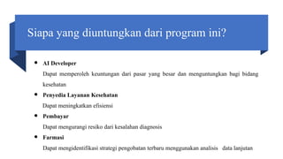 Siapa yang diuntungkan dari program ini?
● AI Developer
Dapat memperoleh keuntungan dari pasar yang besar dan menguntungkan bagi bidang
kesehatan
● Penyedia Layanan Kesehatan
Dapat meningkatkan efisiensi
● Pembayar
Dapat mengurangi resiko dari kesalahan diagnosis
● Farmasi
Dapat mengidentifikasi strategi pengobatan terbaru menggunakan analisis data lanjutan
 
