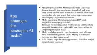 Apa
tantangan
dari
penerapan AI
medis?
● Mengintegrasikan sistem AI menjadi alur kerja klinis yang
dimana sistem AI akan membangun sistem lebih baik akan
tetapi sistem tersebut masih membutuhkan bantuan lebih untuk
memberikan informasi seperti data pasien, terapi pengobatan,
dan sebagainya kedalam sistem tersebut.
● Model media yang dibutuhkan persetujuan FDA untuk
menjadikan kinerja yang lebih baik.
Tantangan FDA : mengusulkan pendekatan pra-sertifikasi baru
yang tidak hanya melihat produk akhir terapi juga melihat tim
yang mengembangkan medis
● Model pembelajaran mesin yang banyak dan rumit sehingga
harus memahami bagaimana kinerja AI yang akan menjadi
beberapa implikasi hukum sosial
● Hasil variabel tanpa dokter menggunakan AI tidak akan menjadi
pengembangan sistem AI
 