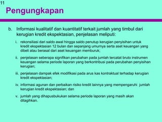 Pengungkapan
b. Informasi kualitatif dan kuantitatif terkait jumlah yang timbul dari
kerugian kredit ekspektasian, penjelasan meliputi:
i. rekonsiliasi dari saldo awal hingga saldo penutup kerugian penyisihan untuk
kredit ekspektasian 12 bulan dan sepanjang umurnya serta aset keuangan yang
dibeli atau berasal dari aset keuangan memburuk;
ii. penjelasan seberapa signifikan perubahan pada jumlah tercatat bruto instrumen
keuangan selama periode laporan yang berkontribusi pada perubahan penyisihan
kerugian;
iii. penjelasan dampak efek modifikasi pada arus kas kontraktual terhadap kerugian
kredit ekspektasian;
iv. informasi agunan dan perbaikan risiko kredit lainnya yang mempengaruhi jumlah
kerugian kredit ekspektasian; dan
v. jumlah yang dihapusbukukan selama periode laporan yang masih akan
ditagihkan.
11
 