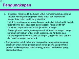 Pengungkapan
c. Eksposur risiko kredit, bertujuan untuk mempermudah pengguna
laporan keuangan mengakses risiko kredit dan memahami
konsentrasi risiko kredit yang signifikan.
Untuk itu, entitas mengungkapkan per peringkat risiko kredit, jumlah
tercatat bruto aset keuangan dan eksposur risiko kredit dari
komitmen pinjaman dan kontrak jaminan keuangan.
Pengungkapan masing-masing untuk instrumen keuangan dengan
kerugian penyisihan untuk kredit ekspektasian 12 bulan dan
sepanjang umurnya serta aset keuangan yang dibeli atau berasal
dari aset keuangan memburuk.
• Pengecualian untuk beberapa persyaratan pengungkapan yang
diberikan untuk piutang dagang dan piutang sewa yang dimana
penyisihan kerugiannya diukur menggunakan pendekatan yang
disederhanakan.
12
 