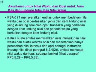 Akuntansi untuk Nilai Waktu dari Opsi untuk Arus
Kas dan Lindung Nilai atas Nilai Wajar
• PSAK 71 mensyaratkan entitas untuk membedakan nilai
waktu dari opsi berdasarkan jenis dari item lindung nilai
yang dilindung nilai oleh opsi: transaksi yang berkaitan
dengan item lindung nilai dan periode waktu yang
berkaitan dengan item lindung nilai.
• Ketika suatu entitas memisahkan nilai intrinsik dan nilai
waktu dari suatu kontrak opsi dan menetapkan hanya
perubahan nilai intrinsik dari opsi sebagai instrumen
lindung nilai (lihat paragraf 6.2.4(2)), entitas mencatat
nilai waktu dari opsi sebagai berikut (lihat paragraf
PP6.5.29 – PP6.5.33).
15
 