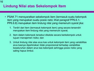 Lindung Nilai atas Sekelompok Item
• PSAK 71 mensyaratkan sekelompok item (termasuk suatu kelompok
item yang merupakan suatu posisi neto; lihat paragraf PP6.6.1-
PP6.6.8) merupakan item lindung nilai yang memenuhi syarat jika:
1. Terdiri dari item (termasuk kelompok item) yang secara tersendiri
merupakan item lindung nilai yang memenuhi syarat;
2. Item dalam kelompok tersebut dikelola secara berkelompok untuk
tujuan manajemen risiko; dan
3. Untuk lindung nilai atas arus kas untuk kelompok item yang variabilitas
arus kasnya diperkirakan tidak proporsional terhadap variabilitas
keseluruhan dalam arus kas kelompok sehingga posisi risiko yang
saling hapus timbul.
16
 