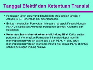Tanggal Efektif dan Ketentuan Transisi
• Penerapan tahun buku yang dimulai pada atau setelah tanggal 1
Januari 2019. Penerapan dini diperkenankan.
• Entitas menerapkan Pernyataan ini secara retrospektif sesuai dengan
PSAK 25: Kebijakan Akuntansi, Perubahan Estimasi Akuntansi dan
Kesalahan.
• Ketentuan Transisi untuk Akuntansi Lindung Nilai. Ketika entitas
pertama kali menerapkan Pernyataan ini, entitas dapat memilih
menerapkan persyaratan dalam Bab 6 dari PSAK 71 atau terus
menerapkan persyaratan akuntansi lindung nilai sesuai PSAK 55 untuk
seluruh hubungan lindung nilainya.
 