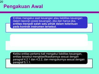 Pengakuan Awal
Entitas mengakui aset keuangan atau liabilitas keuangan
dalam laporan posisi keuangan, jika dan hanya jika,
entitas menjadi salah satu pihak dalam ketentuan
pada kontrak instrumen tersebut.
Pada saat entitas pertama kali mengakui aset keuangan,
entitas tersebut mengklasifikasikannya sesuai dengan
paragraf 4.1.1-4.1.5 dan mengukurnya sesuai dengan
paragraf 5.1.1-5.1.3.
Ketika entitas pertama kali mengakui liabilitas keuangan,
entitas tersebut mengklasifikasikannya sesuai dengan
paragraf 4.2.1 dan 4.2.2, dan mengukurnya sesuai dengan
paragraf 5.1.1.
20
 