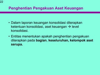 Penghentian Pengakuan Aset Keuangan
• Dalam laporan keuangan konsolidasi diterapkan
ketentuan konsolidasi, aset keuangan  level
konsolidasi.
• Entitas menentukan apakah penghentian pengakuan
diterapkan pada bagian, keseluruhan, kelompok aset
serupa.
22
 