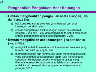 Penghentian Pengakuan Aset Keuangan
• Entitas menghentikan pengakuan aset keuangan, jika
dan hanya jika:
a) hak kontraktual atas arus kas yang berasal dari aset
keuangan berakhir; atau
b) entitas mengalihkan aset keuangan seperti dijelaskan di
paragraf 3.2.4 dan 3.2.5, dan pengalihan tersebut memenuhi
kriteria penghentian pengakuan di paragraf 3.2.6.
• Entitas mengalihkan aset keuangan, jika dan hanya
jika, entitas:
a) mengalihkan hak kontraktual untuk menerima arus kas yang
berasal dari aset keuangan; atau
b) mempertahankan hak kontraktual untuk menerima arus kas
yang berasal dari aset keuangan tetapi juga menanggung
kewajiban kontraktual untuk membayar arus kas yang
diterima tersebut kepada satu atau lebih pihak penerima
melalui suatu kesepakatan yang memenuhi persyaratan
paragraf 3.2.5.
23
 