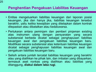 Penghentian Pengakuan Liabilitas Keuangan
• Entitas mengeluarkan liabilitas keuangan dari laporan posisi
keuangan, jika dan hanya jika, liabilitas keuangan tersebut
berakhir, yaitu ketika kewajiban yang ditetapkan dalam kontrak
dilepaskan atau dibatalkan atau kedaluwarsa.
• Pertukaran antara peminjam dan pemberi pinjaman existing
atas instrumen utang dengan persyaratan yang secara
substansial berbeda dicatat sebagai penghapusan liabilitas
keuangan awal dan pengakuan liabilitas keuangan baru.
Modifikasi secara substansial atas ketentuan liabilitas keuangan
dicatat sebagai penghapusan liabilitas keuangan awal dan
pengakuan liabilitas keuangan baru.
• Selisih antara jumlah tercatat liabilitas keuangan yang berakhir
atau yang dialihkan ke pihak lain, dan imbalan yang dibayarkan,
termasuk aset nonkas yang dialihkan atau liabilitas yang
ditanggung, diakui dalam laba rugi.
25
 